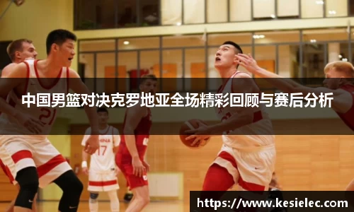 中国男篮对决克罗地亚全场精彩回顾与赛后分析