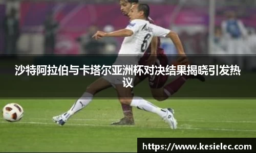 沙特阿拉伯与卡塔尔亚洲杯对决结果揭晓引发热议